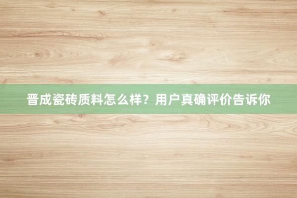 晋成瓷砖质料怎么样？用户真确评价告诉你