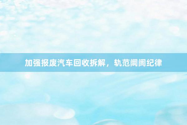 加强报废汽车回收拆解，轨范阛阓纪律