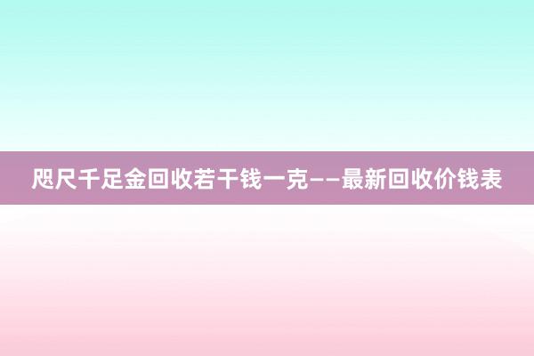 咫尺千足金回收若干钱一克——最新回收价钱表