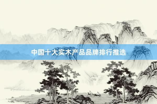 中国十大实木产品品牌排行推选